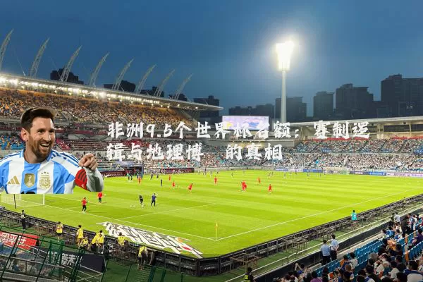 非洲9.5个世界杯名额：赛制逻辑与地理博弈的真相