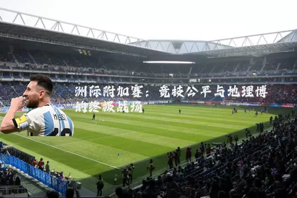 洲际附加赛：竞技公平与地理博弈的终极战场